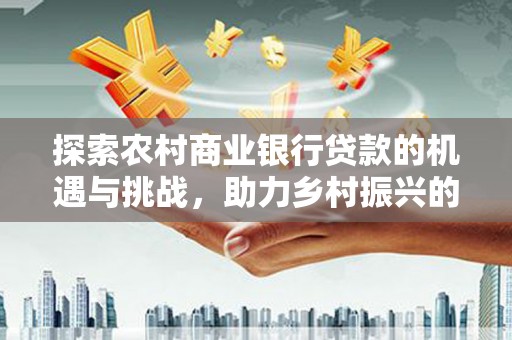 新民探索农村商业银行贷款的机遇与挑战，助力乡村振兴的金融引擎