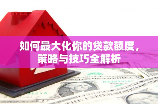 新民如何最大化你的贷款额度，策略与技巧全解析
